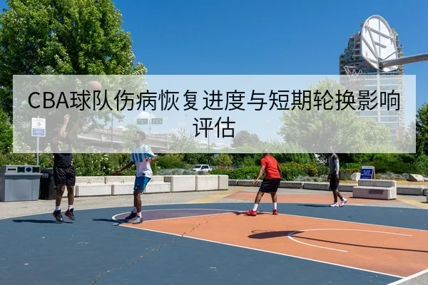 CBA球队伤病恢复进度与短期轮换影响评估
